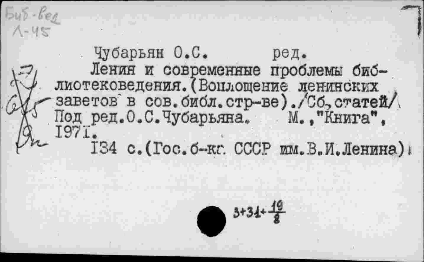 ﻿Чубарьян О.С. ред.
В Ленин и современные проблемы библиотековедения. (Воплощение ленинских ■ заветов' в сов.библ.стр-ве) ./С6-,статей/'
Под ред.О.С.Чубарьяна.	М.,"Книга",
1971.
134 с.(Гос.б~кг. СССР им. В. И. Ленина) *